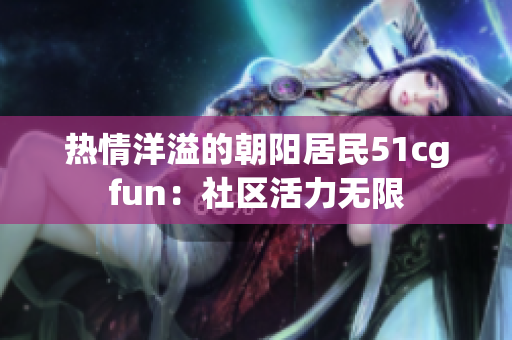 熱情洋溢的朝陽居民51cgfun：社區(qū)活力無限