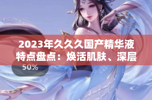 2023年久久久國產精華液特點盤點：煥活肌膚、深層滋養(yǎng)、持久鎖水