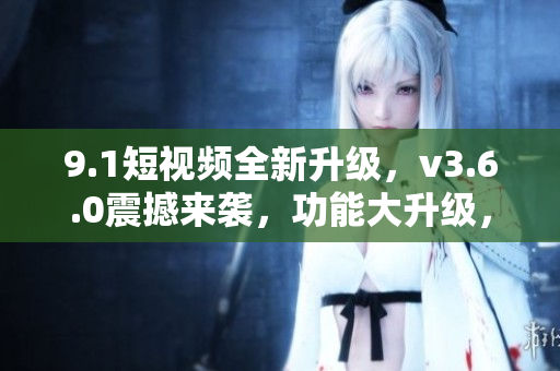 9.1短視頻全新升級，v3.6.0震撼來襲，功能大升級，體驗更卓越