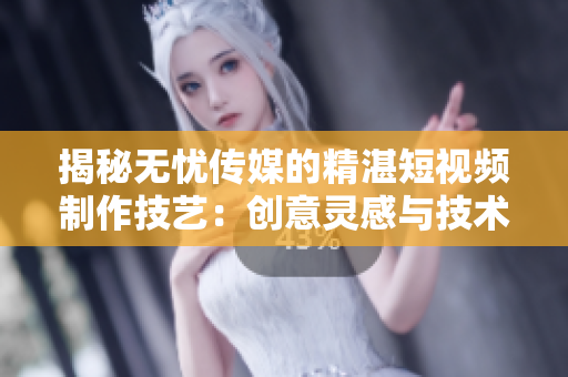 揭秘?zé)o憂(yōu)傳媒的精湛短視頻制作技藝：創(chuàng)意靈感與技術(shù)融合的秘密