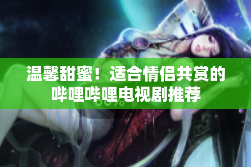溫馨甜蜜！適合情侶共賞的嗶哩嗶哩電視劇推薦