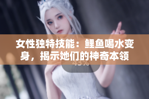 女性獨(dú)特技能：鯉魚喝水變身，揭示她們的神奇本領(lǐng)