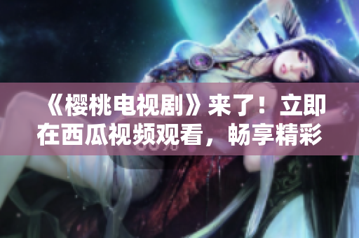 《櫻桃電視劇》來了！立即在西瓜視頻觀看，暢享精彩劇情！
