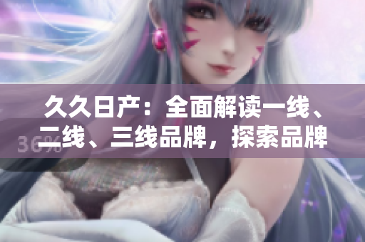 久久日產(chǎn)：全面解讀一線、二線、三線品牌，探索品牌發(fā)展脈絡(luò)