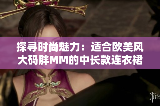 探尋時尚魅力：適合歐美風(fēng)大碼胖MM的中長款連衣裙款式大揭秘