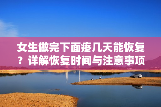 女生做完下面疼幾天能恢復(fù)？詳解恢復(fù)時(shí)間與注意事項(xiàng)