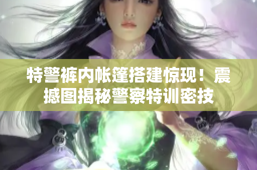 特警褲內(nèi)帳篷搭建驚現(xiàn)！震撼圖揭秘警察特訓密技