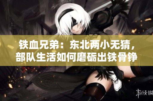 鐵血兄弟：東北兩小無猜，部隊生活如何磨礪出鐵骨錚錚的戰(zhàn)士？