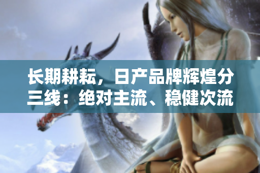 長期耕耘，日產(chǎn)品牌輝煌分三線：絕對主流、穩(wěn)健次流、潛力新興