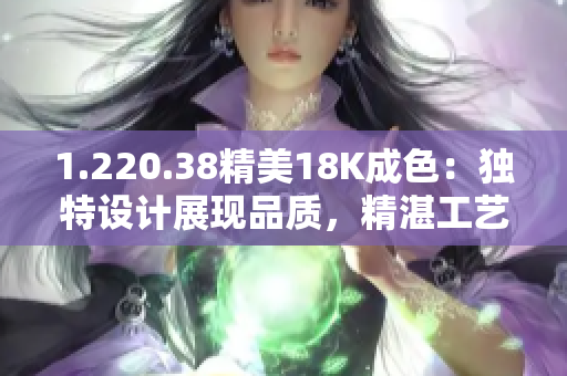 1.220.38精美18K成色：獨特設(shè)計展現(xiàn)品質(zhì)，精湛工藝盡顯華麗光彩