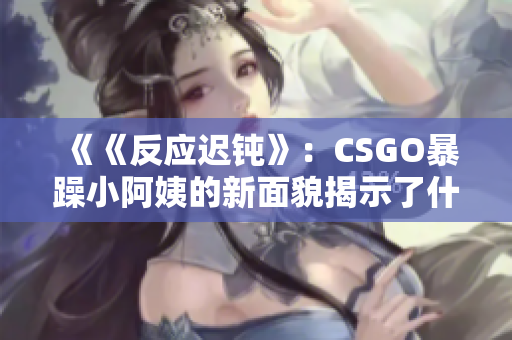 《《反應遲鈍》：CSGO暴躁小阿姨的新面貌揭示了什么？