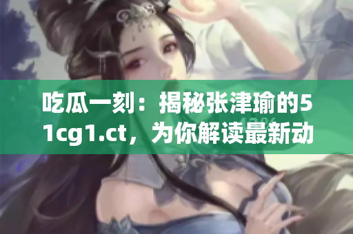 吃瓜一刻：揭秘張津瑜的51cg1.ct，為你解讀最新動態(tài)