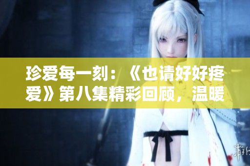 珍愛(ài)每一刻：《也請(qǐng)好好疼愛(ài)》第八集精彩回顧，溫暖心靈的感動(dòng)之旅