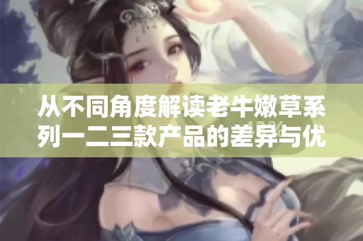 從不同角度解讀老牛嫩草系列一二三款產(chǎn)品的差異與優(yōu)勢(shì)