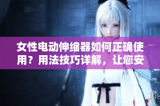 女性電動伸縮器如何正確使用？用法技巧詳解，讓您安心享受舒適體驗