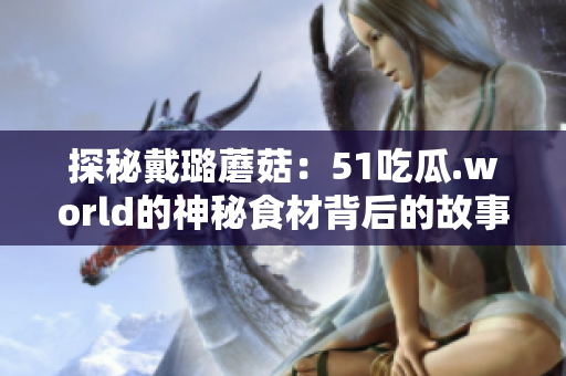 探秘戴璐蘑菇:51吃瓜.world的神秘食材背后的故事 探秘戴璐蘑菇:51吃瓜.world的神秘食材背后的故事