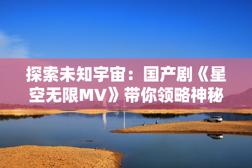 探索未知宇宙：國產(chǎn)劇《星空無限MV》帶你領(lǐng)略神秘星際之旅