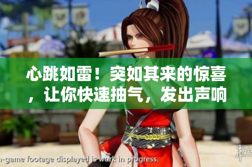 心跳如雷！突如其來的驚喜，讓你快速抽氣，發(fā)出聲響！