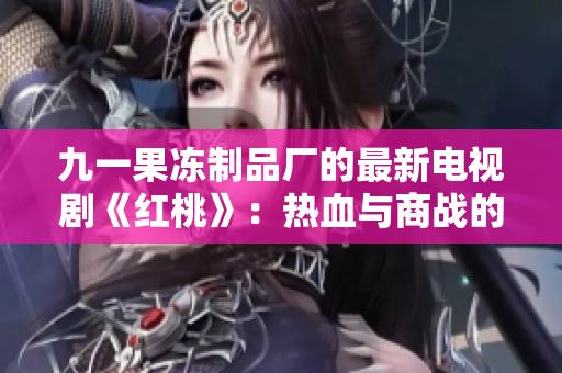 九一果凍制品廠的最新電視劇《紅桃》：熱血與商戰(zhàn)的交織