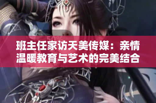 班主任家訪天美傳媒：親情溫暖教育與藝術(shù)的完美結(jié)合