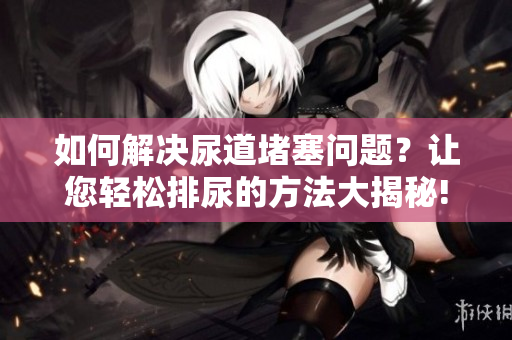 如何解決尿道堵塞問題？讓您輕松排尿的方法大揭秘!
