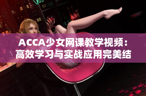 ACCA少女網(wǎng)課教學(xué)視頻：高效學(xué)習(xí)與實(shí)戰(zhàn)應(yīng)用完美結(jié)合的全新體驗(yàn)
