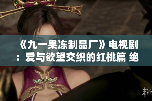 《九一果凍制品廠》電視?。簮叟c欲望交織的紅桃篇 絕不容錯(cuò)過!