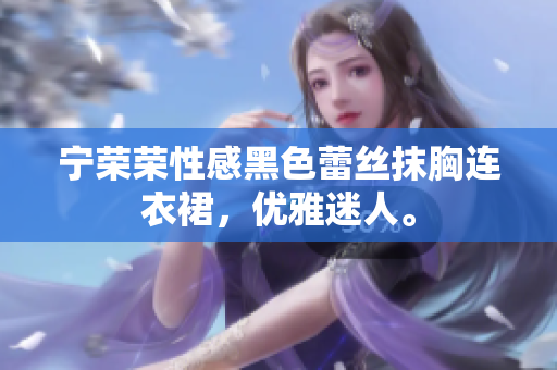 寧榮榮性感黑色蕾絲抹胸連衣裙，優(yōu)雅迷人。