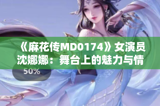 《麻花傳MD0174》女演員沈娜娜：舞臺上的魅力與情感
