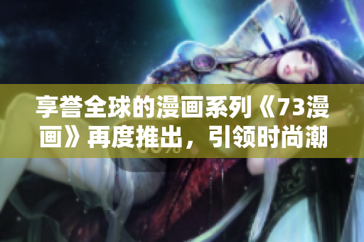 享譽(yù)全球的漫畫系列《73漫畫》再度推出，引領(lǐng)時(shí)尚潮流，讓你愛不釋手！