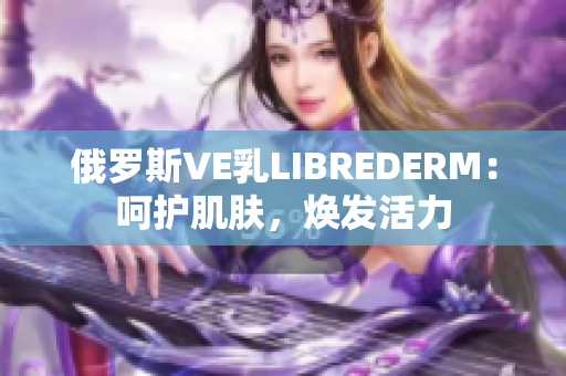 俄羅斯VE乳LIBREDERM：呵護肌膚，煥發(fā)活力