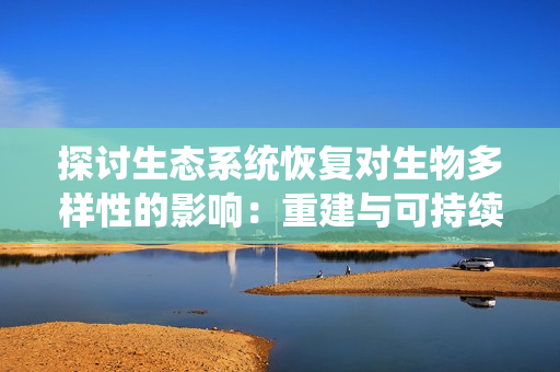 探討生態(tài)系統(tǒng)恢復對生物多樣性的影響：重建與可持續(xù)發(fā)展的路徑