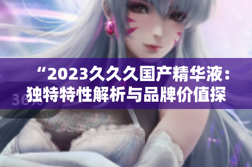 “2023久久久國產(chǎn)精華液：獨(dú)特特性解析與品牌價值探究”
