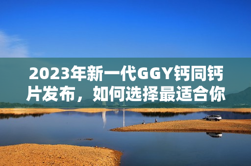 2023年新一代GGY鈣同鈣片發(fā)布，如何選擇最適合你的補(bǔ)鈣方式？
