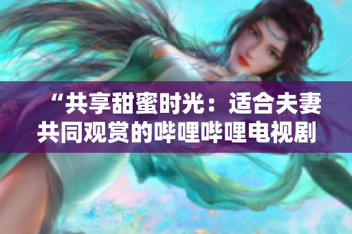 “共享甜蜜時光：適合夫妻共同觀賞的嗶哩嗶哩電視劇推薦”