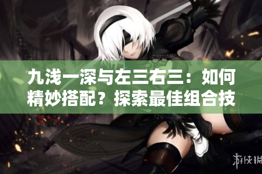 九淺一深與左三右三：如何精妙搭配？探索最佳組合技巧