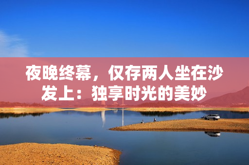夜晚終幕，僅存兩人坐在沙發(fā)上：獨享時光的美妙