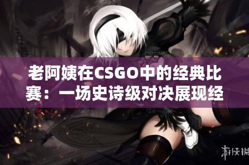 老阿姨在CSGO中的經(jīng)典比賽：一場(chǎng)史詩(shī)級(jí)對(duì)決展現(xiàn)經(jīng)驗(yàn)與技巧
