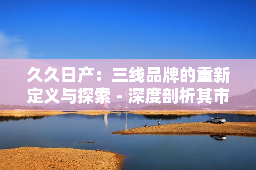 久久日產(chǎn)：三線品牌的重新定義與探索 - 深度剖析其市場定位與發(fā)展策略