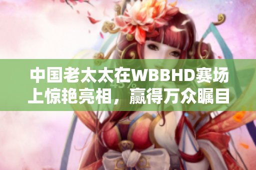 中國老太太在WBBHD賽場上驚艷亮相，贏得萬眾矚目
