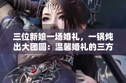 三位新娘一場婚禮，一鍋燉出大團圓：溫馨婚禮的三方故事
