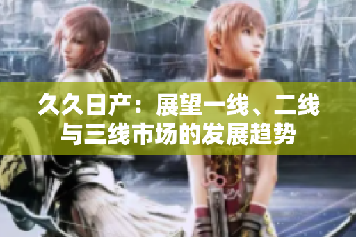 久久日產(chǎn)：展望一線、二線與三線市場(chǎng)的發(fā)展趨勢(shì)