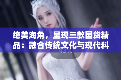 絕美海角，呈現(xiàn)三款國貨精品：融合傳統(tǒng)文化與現(xiàn)代科技，煥發(fā)新生活
