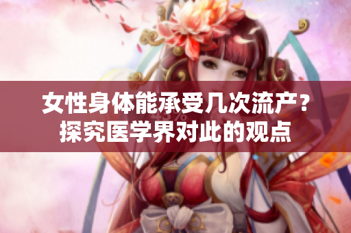 女性身體能承受幾次流產(chǎn)？探究醫(yī)學(xué)界對此的觀點