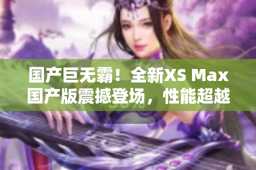 國產(chǎn)巨無霸！全新XS Max國產(chǎn)版震撼登場(chǎng)，性能超越期待，盡享巔峰體驗(yàn)