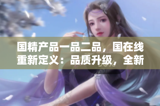 國(guó)精產(chǎn)品一品二品，國(guó)在線重新定義：品質(zhì)升級(jí)，全新體驗(yàn)