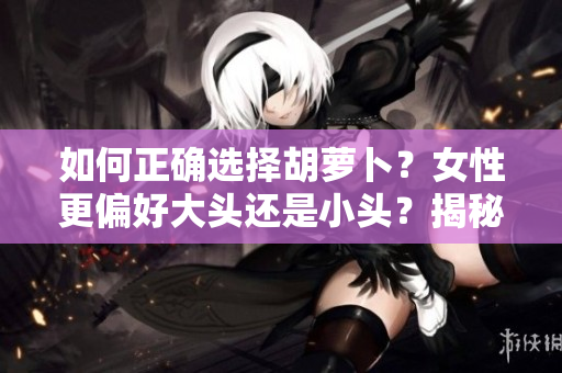 如何正確選擇胡蘿卜？女性更偏好大頭還是小頭？揭秘選擇的秘訣！
