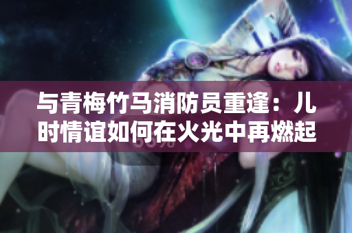 與青梅竹馬消防員重逢：兒時(shí)情誼如何在火光中再燃起新火花
