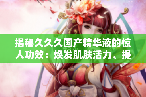 揭秘久久久國(guó)產(chǎn)精華液的驚人功效：煥發(fā)肌膚活力、提亮膚色、淡化細(xì)紋，打造水嫩年輕肌膚！