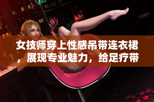 女技師穿上性感吊帶連衣裙，展現(xiàn)專業(yè)魅力，給足療帶來別樣體驗